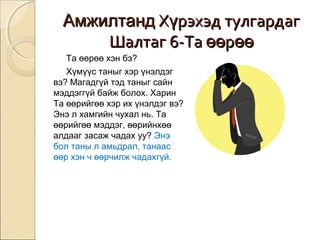 ААммжжииллттаанндд ХХүүррээххээдд ттууллггааррддаагг 
ШШааллттаагг 66--ТТаа өөөөррөөөө 
Та өөрөө хэн бэ? 
Хүмүүс таныг хэр үнэлдэг 
вэ? Магадгүй тэд таныг сайн 
мэддэггүй байж болох. Харин 
Та өөрийгөө хэр их үнэлдэг вэ? 
Энэ л хамгийн чухал нь. Та 
өөрийгөө мэддэг, өөрийнхөө 
алдааг засаж чадах уу? Энэ 
бол таны л амьдрал, танаас 
өөр хэн ч өөрчилж чадахгүй. 
 