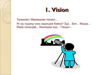 11.. VViissiioonn 
Төсөөлөл, Мөрөөдлөө төсөөл... 
Яг юу нүдэнд чинь харагдаж байна? Зур... Бич... Мэдэр... 
Ямар санагдав... Ханандаа хад... Тэмүүл... 
 