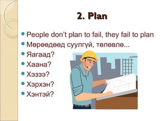 22.. PPllaann 
People don’t plan to fail, they fail to plan 
Мөрөөдөөд суулгүй, төлөвлө... 
Яагаад? 
Хаана? 
Хэзээ? 
Хэрхэн? 
Хэнтэй? 
 