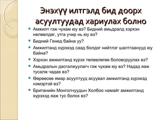ЭЭннээххүүүү ииллттггээллдд ббиидд ддооооррхх 
аассууууллттууууддаадд ххааррииууллаахх ббооллнноо 
 Амжилт гэж чухам юу вэ? Бидний амьдралд хэрхэн 
нөлөөлдөг, утга учир нь юу вэ? 
 Бидний Генед байна уу? 
 Амжилтанд хүрэхэд саад болдог нийтлэг шалтгаанууд юу 
байна? 
 Хэрхэн амжилтанд хүрэх төлөвлөгөө боловсруулах вэ? 
 Амьдралын дасгалжуулагч гэж чухам юу вэ? Надад яаж 
тусалж чадах вэ? 
 Өөрөөсөө ямар асуултууд асуувал амжилтанд хүрэхэд 
нэмэртэй вэ? 
 Британийн Монголчуудын Холбоо намайг амжилтанд 
хүрэхэд яаж тус болох вэ? 
 