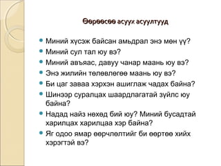 ӨӨөөррөөөөссөөөө аассуууухх аассууууллттуууудд 
Миний хүсэж байсан амьдрал энэ мөн үү? 
Миний сул тал юу вэ? 
Миний авъяас, давуу чанар маань юу вэ? 
Энэ жилийн төлөвлөгөө маань юу вэ? 
Би цаг заваа хэрхэн ашиглаж чадах байна? 
Шинээр суралцах шаардлагатай зүйлс юу 
байна? 
Надад найз нөхөд бий юу? Миний бусадтай 
харилцах харилцаа хэр байна? 
Яг одоо ямар өөрчлөлтийг би өөртөө хийх 
хэрэгтэй вэ? 
 