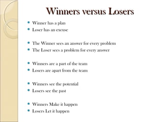 WWiinnnneerrss vveerrssuuss LLoosseerrss 
 Winner has a plan 
 Loser has an excuse 
 The Winner sees an answer for every problem 
 The Loser sees a problem for every answer 
 Winners are a part of the team 
 Losers are apart from the team 
 Winners see the potential 
 Losers see the past 
 Winners Make it happen 
 Losers Let it happen 
 