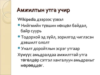 ААммжжииллттыынн ууттггаа ууччиирр 
Wikipedia дээрээс үзвэл 
Нийгмийн түвшин нөхцөл байдал, 
байр суурь 
Тодорхой эд зүйл, зорилгод чиглэсэн 
дэвшилт ололт 
Уналт доройтлын эсрэг утгаар 
Хүмүүс амьдралдаа амжилттай утга 
төгөлдөр сэтгэл хангалуун амьдрахыг 
мөрөөддөг. 
 