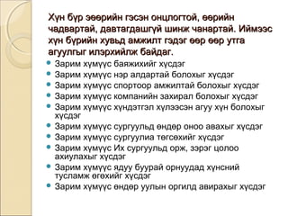 Хүн бүр эөөрийн гэсэн ооннццллооггттоойй,, өөөөррииййнн 
ччааддввааррттаайй,, ддааввттааггддаашшггүүйй шшииннжж ччааннааррттаайй.. ИИййммээээсс 
ххүүнн ббүүррииййнн ххууввььдд ааммжжииллтт ггээддээгг өөөөрр өөөөрр ууттггаа 
ааггууууллггыыгг ииллээррххииййллжж ббааййддаагг.. 
 Зарим хүмүүс баяжихийг хүсдэг 
 Зарим хүмүүс нэр алдартай болохыг хүсдэг 
 Зарим хүмүүс спортоор амжилтай болохыг хүсдэг 
 Зарим хүмүүс компанийн захирал болохыг хүсдэг 
 Зарим хүмүүс хүндэтгэл хүлээсэн агуу хүн болохыг 
хүсдэг 
 Зарим хүмүүс сургуульд өндөр оноо авахыг хүсдэг 
 Зарим хүмүүс сургуулиа төгсөхийг хүсдэг 
 Зарим хүмүүс Их сургуульд орж, зэрэг цолоо 
ахиулахыг хүсдэг 
 Зарим хүмүүс ядуу буурай орнуудад хүнсний 
тусламж өгөхийг хүсдэг 
 Зарим хүмүүс өндөр уулын оргилд авирахыг хүсдэг 
 