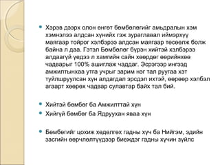  Хэрэв дээрх олон өнгөт бөмбөлөгийг амьдралын хэм 
хэмнэлээ алдсан хүнийх гэж зураглавал иймэрхүү 
маягаар тойрог хэлбэрээ алдсан маягаар төсөөлж болж 
байна л даа. Гэтэл Бөмбөлөг бүрэн хийтэй хэлбэрээ 
алдаагүй үедээ л хамгийн сайн хөөрдөг өөрийнхөө 
чадварыг 100% ашиглаж чаддаг. Эсрэгээр ингээд 
амжилтынхаа утга учрыг зарим нэг тал руугаа хэт 
туйлшруулсан хүн алдагдал эрсдэл ихтэй, өөрөөр хэлбэл 
агаарт хөөрөх чадвар сулавтар байх тал бий. 
 Хийтэй бөмбөг ба Амжилттай хүн 
 Хийгүй бөмбөг ба Ядруухан яваа хүн 
 Бөмбөгийг цохиж хөдөлгөх гадны хүч ба Нийгэм, эдийн 
засгийн өөрчлөлтүүдээр биеждэг гадны хүчин зүйлс 
 
