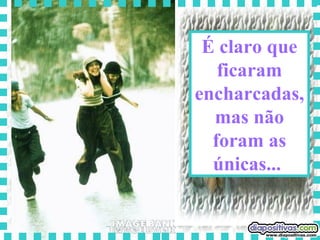 É claro que ficaram encharcadas, mas não foram as únicas...  