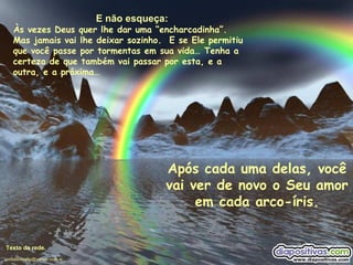 E não esqueça: Às vezes Deus quer lhe dar uma “encharcadinha”.  Mas jamais vai lhe deixar sozinho.  E se Ele permitiu que você passe por tormentas em sua vida… Tenha a certeza de que também vai passar por esta, e a outra, e a próxima… Após cada uma delas, você vai ver de novo o Seu amor em cada arco-íris. Texto da rede. [email_address] 