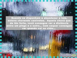 Quando se dispunham a abandonar a loja, estava chovendo canivetes.  Aquela chuva que de tão forte, você consegue ver a distância entre um pingo e o outro… nem sequer consegue ver quando cai no chão…   