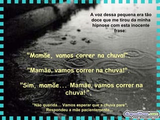 A voz dessa pequena era tão doce que me tirou da minha hipnose com esta inocente frase:  "Mamãe, vamos correr na chuva!".  " Mamãe, vamos correr na chuva! ".   "Sim, mamãe...  Mamãe, vamos correr na chuva!   ".   "Não querida… Vamos esperar que a chuva pare",  Respondeu a mãe pacientemente...   