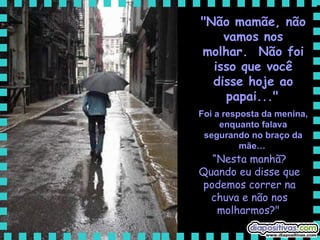 "Não mamãe, não vamos nos molhar.  Não foi isso que você disse hoje ao papai..."   Foi a resposta da menina, enquanto falava segurando no braço da mãe…   “ Nesta manhã? Quando eu disse que podemos correr na chuva e não nos molharmos?"   