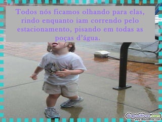 Todos nós ficamos olhando para elas, rindo enquanto iam correndo pelo estacionamento, pisando em todas as poças d’água.  