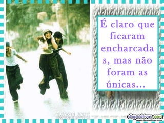 É claro que ficaram encharcadas, mas não foram as únicas...  