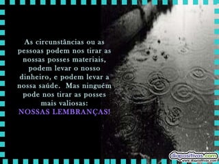 As circunstâncias ou as pessoas podem nos tirar as nossas posses materiais, podem levar o nosso dinheiro, e podem levar a nossa saúde.  Mas ninguém pode nos tirar as posses mais valiosas: NOSSAS LEMBRANÇAS! 