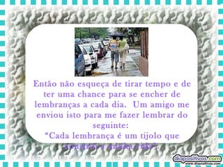 Então não esqueça de tirar tempo e de ter uma chance para se encher de lembranças a cada dia.  Um amigo me enviou isto para me fazer lembrar do seguinte:  “ Cada lembrança é um tijolo que constrói a minha vida”. 