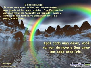 E não esqueça: Às vezes Deus quer lhe dar uma “encharcadinha”.  Mas jamais vai lhe deixar sozinho.  E se Ele permitiu que você passe por tormentas em sua vida… Tenha a certeza de que também vai passar por esta, e a outra, e a próxima… Após cada uma delas, você vai ver de novo o Seu amor em cada arco-íris. Texto da rede. [email_address] 