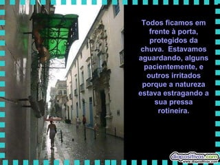 Todos ficamos em frente à porta, protegidos da chuva.  Estavamos aguardando, alguns pacientemente, e outros irritados porque a natureza estava estragando a sua pressa rotineira. 