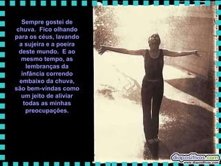 Sempre gostei de chuva.  Fico olhando para os céus, lavando a sujeira e a poeira deste mundo.  E ao mesmo tempo, as lembranças da infância correndo embaixo da chuva, são bem-vindas como um jeito de aliviar todas as minhas preocupações. 