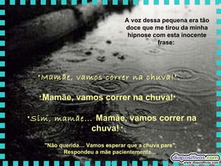A voz dessa pequena era tão doce que me tirou da minha hipnose com esta inocente frase:  "Mamãe, vamos correr na chuva!".  " Mamãe, vamos correr na chuva! ".   "Sim, mamãe...  Mamãe, vamos correr na chuva!   ".   "Não querida… Vamos esperar que a chuva pare",  Respondeu a mãe pacientemente...   