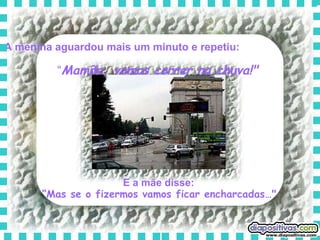 A menina aguardou mais um minuto e repetiu:   “ Mamãe, vamos correr na chuva!"   E a mãe disse:   “ Mas se o fizermos vamos ficar encharcadas…"   