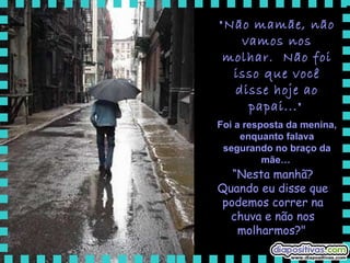 "Não mamãe, não vamos nos molhar.  Não foi isso que você disse hoje ao papai..."   Foi a resposta da menina, enquanto falava segurando no braço da mãe…   “ Nesta manhã? Quando eu disse que podemos correr na chuva e não nos molharmos?"   