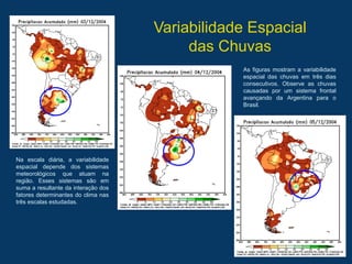 Variabilidade Espacial
das Chuvas
Na escala diária, a variabilidade
espacial depende dos sistemas
meteorológicos que atuam na
região. Esses sistemas são em
suma a resultante da interação dos
fatores determinantes do clima nas
três escalas estudadas.
As figuras mostram a variabilidade
espacial das chuvas em três dias
consecutivos. Observe as chuvas
causadas por um sistema frontal
avançando da Argentina para o
Brasil.
 