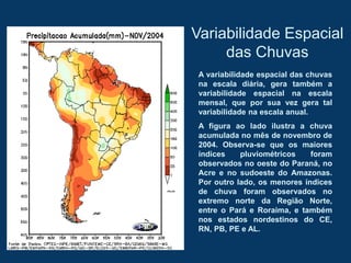 Variabilidade Espacial
das Chuvas
A variabilidade espacial das chuvas
na escala diária, gera também a
variabilidade espacial na escala
mensal, que por sua vez gera tal
variabilidade na escala anual.
A figura ao lado ilustra a chuva
acumulada no mês de novembro de
2004. Observa-se que os maiores
índices pluviométricos foram
observados no oeste do Paraná, no
Acre e no sudoeste do Amazonas.
Por outro lado, os menores índices
de chuva foram observados no
extremo norte da Região Norte,
entre o Pará e Roraima, e também
nos estados nordestinos do CE,
RN, PB, PE e AL.
 