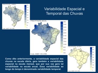 Variabilidade Espacial e
Temporal das Chuvas
Como dito anteriormente, a variabilidade espacial das
chuvas na escala diária, gera também a variabilidade
espacial na escala mensal, que por sua vez gera tal
variabilidade na escala anual. Essa variabilidade ao
longo do tempo é denominada variabilidade temporal.
 