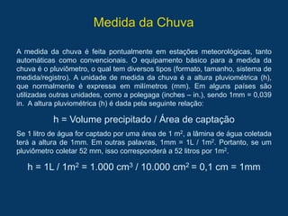 Medida da Chuva
A medida da chuva é feita pontualmente em estações meteorológicas, tanto
automáticas como convencionais. O equipamento básico para a medida da
chuva é o pluviômetro, o qual tem diversos tipos (formato, tamanho, sistema de
medida/registro). A unidade de medida da chuva é a altura pluviométrica (h),
que normalmente é expressa em milímetros (mm). Em alguns países são
utilizadas outras unidades, como a polegaga (inches – in.), sendo 1mm = 0,039
in. A altura pluviométrica (h) é dada pela seguinte relação:
h = Volume precipitado / Área de captação
Se 1 litro de água for captado por uma área de 1 m2, a lâmina de água coletada
terá a altura de 1mm. Em outras palavras, 1mm = 1L / 1m2. Portanto, se um
pluviômetro coletar 52 mm, isso corresponderá a 52 litros por 1m2.
h = 1L / 1m2 = 1.000 cm3 / 10.000 cm2 = 0,1 cm = 1mm
 