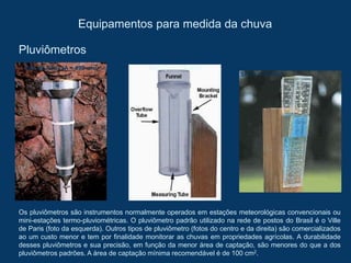 Equipamentos para medida da chuva
Pluviômetros
Os pluviômetros são instrumentos normalmente operados em estações meteorológicas convencionais ou
mini-estações termo-pluviométricas. O pluviômetro padrão utilizado na rede de postos do Brasil é o Ville
de Paris (foto da esquerda). Outros tipos de pluviômetro (fotos do centro e da direita) são comercializados
ao um custo menor e tem por finalidade monitorar as chuvas em propriedades agrícolas. A durabilidade
desses pluviômetros e sua precisão, em função da menor área de captação, são menores do que a dos
pluviômetros padrões. A área de captação mínima recomendável é de 100 cm2.
Ville de Paris (A = 490 cm2) KCCI (A = 176 cm2)
SR (A = 15 cm2)
 