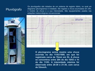 Pluviógrafo
Os pluviógrafos são dotados de um sistema de registro diário, no qual um
diagrama (pluviograma) é instalado. Ele registra a chuva acumulada em 24h,
o horário da chuva e a sua intensidade. São equipamentos usados nas
estações meteorológicas convencionais
O pluviograma acima mostra uma chuva
ocorrida no dia 11/03/1999, em que foi
registrado cerca de 76mm em 5h. A chuva
se concentrou entre 20h do dia 10/03 e 1h
do dia 11/03. A intensidade máxima foi
observada entre 20:30 e 21:30, com cerca
de 53mm/h.
 