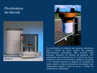 Pluviômetros
de báscula
Os pluviômetros de báscula são sensores eletrônicos
para a medida da chuva, usados nas estações
meteorológicas automáticas. Eles possuem duas
básculas, dispostas em sistema de gangorra, com
capacidade para armazenar de 0,1 a 0,2mm de chuva.
Conforme a chuva vai ocorrendo o sistema é acionado
e um contador disposto no sistema de aquisição de
dados registra a altura pluviométrica acumulada. Esse
equipamento registra o total de chuva, o horário de
ocorrência e a intensidade.
Básculas dispostas
em um sistema de
gangorra
 