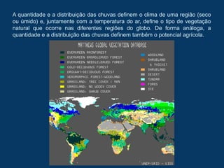 A quantidade e a distribuição das chuvas definem o clima de uma região (seco
ou úmido) e, juntamente com a temperatura do ar, define o tipo de vegetação
natural que ocorre nas diferentes regiões do globo. De forma análoga, a
quantidade e a distribuição das chuvas definem também o potencial agrícola.
 
