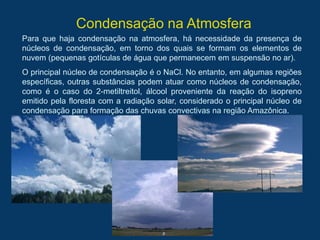 Condensação na Atmosfera
Para que haja condensação na atmosfera, há necessidade da presença de
núcleos de condensação, em torno dos quais se formam os elementos de
nuvem (pequenas gotículas de água que permanecem em suspensão no ar).
O principal núcleo de condensação é o NaCl. No entanto, em algumas regiões
específicas, outras substâncias podem atuar como núcleos de condensação,
como é o caso do 2-metiltreitol, álcool proveniente da reação do isopreno
emitido pela floresta com a radiação solar, considerado o principal núcleo de
condensação para formação das chuvas convectivas na região Amazônica.
 