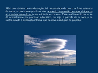 Além dos núcleos de condensação, há necessidade de que o ar fique saturado
de vapor, o que ocorre por duas vias: aumento da pressão de vapor d´água no
ar e resfriamento do ar (mais eficiente e comum). Esse resfriamento do ar se
dá normalmente por processo adiabático, ou seja, a parcela de ar sobe e se
resfria devido à expansão interna, que se deve à redução de pressão.
 