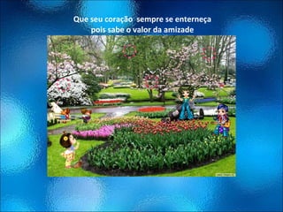 Que seu coração  sempre se enterneça pois sabe o valor da amizade 