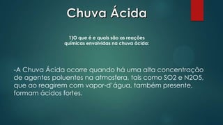 1)O que é e quais são as reações
químicas envolvidas na chuva ácida:

-A Chuva Ácida ocorre quando há uma alta concentração
de agentes poluentes na atmosfera, tais como SO2 e N2O5,
que ao reagirem com vapor-d’água, também presente,
formam ácidos fortes.

 