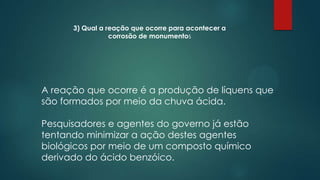 3) Qual a reação que ocorre para acontecer a
corrosão de monumentos

A reação que ocorre é a produção de líquens que
são formados por meio da chuva ácida.
Pesquisadores e agentes do governo já estão
tentando minimizar a ação destes agentes
biológicos por meio de um composto químico
derivado do ácido benzóico.

 