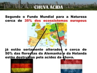 CHUVA ÁCIDA
Segundo o Fundo Mundial para a Natureza
cerca de 35% dos ecossistemas europeus
.

já estão seriamente alterados e cerca de
50% das florestas da Alemanha e da Holanda
estão destruídas pela acidez da chuva.

 