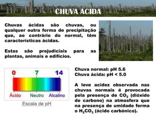 CHUVA ÁCIDA
Chuvas ácidas são chuvas, ou
qualquer outra forma de precipitação
que, ao contrário do normal, têm
características ácidas.
Estas são prejudiciais para
plantas, animais e edifícios.

as

Chuva normal: pH 5.6
Chuva ácida: pH < 5.0
A leve acidez observada nas
chuvas normais é provocada
pela presença de CO2 (dióxido
de carbono) na atmosfera que
na presença de umidade forma
o H2CO3 (ácido carbónico).

 