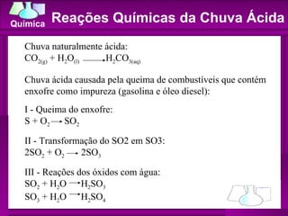 Reações Químicas da Chuva Ácida Chuva naturalmente ácida:  CO 2(g)  + H 2 O (l)   H 2 CO 3(aq)   Chuva ácida causada pela queima de combustíveis que contém enxofre como impureza (gasolina e óleo diesel):  I - Queima do enxofre:  S + O 2   SO 2   II - Transformação do SO2 em SO3:  2SO 2  + O 2   2SO 3   III - Reações dos óxidos com água:  SO 2  + H 2 O  H 2 SO 3   SO 3  + H 2 O  H 2 SO 4 