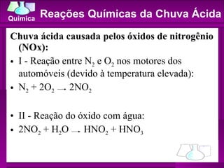 Chuva ácida causada pelos óxidos de nitrogênio (NOx):  I - Reação entre N 2  e O 2  nos motores dos automóveis (devido à temperatura elevada): N 2  + 2O 2   2NO 2 II - Reação do óxido com água:  2NO 2  + H 2 O  HNO 2  + HNO 3 Reações Químicas da Chuva Ácida 