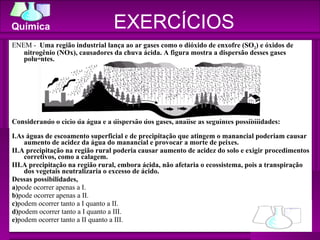 EXERCÍCIOS ENEM -  Uma região industrial lança ao ar gases como o dióxido de enxofre (SO 2 ) e óxidos de nitrogênio (NOx), causadores da chuva ácida. A figura mostra a dispersão desses gases poluentes.  Considerando o ciclo da água e a dispersão dos gases, analise as seguintes possibilidades: I.As águas de escoamento superficial e de precipitação que atingem o manancial poderiam causar aumento de acidez da água do manancial e provocar a morte de peixes. II.A precipitação na região rural poderia causar aumento de acidez do solo e exigir procedimentos corretivos, como a calagem. III.A precipitação na região rural, embora ácida, não afetaria o ecossistema, pois a transpiração dos vegetais neutralizaria o excesso de ácido.  Dessas possibilidades,  a) pode ocorrer apenas a I.  b) pode ocorrer apenas a II.  c) podem ocorrer tanto a I quanto a II.  d) podem ocorrer tanto a I quanto a III.  e) podem ocorrer tanto a II quanto a III.  