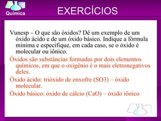 Vunesp – O que são óxidos? Dê um exemplo de um óxido ácido e de um óxido básico. Indique a fórmula minima e especifique, em cada caso, se o óxido é molecular ou iônico. Óxidos são substâncias formadas por dois elementos químicos, em que o oxigênio é o mais eletronegativos deles. Óxido ácido: trióxido de enxofre (SO3) – óxido molecular. Óxido básico: óxido de cálcio (CaO) – óxido iônico EXERCÍCIOS 