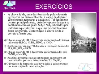 A chuva ácida, uma das formas de poluição mais agressivas ao meio ambiente, é capaz de destruir ecossistemas terrestres e aquáticos. Tal fenômeno ocorre, principalmente, quando vapores de água se combinam com os gases SO 2  e NO 2 , liberados por indústrias que utilizam a queima de carvão como fonte de energia. Com relação à chuva ácida é correto afirmar que: a) O baixo valor de pH é decorrente da formação de ácidos, tais como H 2 SO 4 , H 2 SO 3 , HNO 2  e HNO 3 . b) O pH é menor do que 7,0 devidos a formação dos ácidos H 2 S,HS 2 ,HN 3  e HCN. c) O baixo valor de pH é decorrente da formação dos sais NaNO 3  e Na 2 SO 4 . d) Os ácidos presentes são as substâncias que podem ser neutralizadas por sais, tais como NaCl e Na 2 SO 4 . e) O processo de formação da chuva ácida é caracterizado por uma reação de neutralização. EXERCÍCIOS 