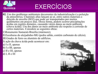 02.  Um dos problemas ambientais decorrentes da industrialização é a poluição da atmosférica. Chaminés altas lançam ao ar, entre outros materiais o dióxido de enxofre (SO2) que pode ser transportados por muitos quilômetros em poucos dias. Dessa forma, podem ocorrer precipitações ácidas em regiões distantes, causando vários danos ao meio ambiente (chuva ácida). Um dos danos ao meio ambiente diz respeito à corrosão de certos materiais. Considere as seguintes obras: I.Monumento Itamarati-Brasília (mármore); II.Esculturas do aleijadinho-MG (pedra sabão, contém carbonato de cálcio); III.Grades de ferro ou alumínio de edifícios. A ação da chuva ácida pode acontecer em: a) I e II, apenas b) I e III, apenas c) II e III, apenas d) I, II e III EXERCÍCIOS 