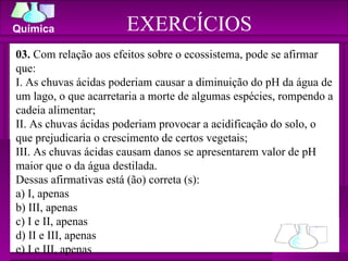 EXERCÍCIOS 03.  Com relação aos efeitos sobre o ecossistema, pode se afirmar que: I. As chuvas ácidas poderiam causar a diminuição do pH da água de um lago, o que acarretaria a morte de algumas espécies, rompendo a cadeia alimentar; II. As chuvas ácidas poderiam provocar a acidificação do solo, o que prejudicaria o crescimento de certos vegetais; III. As chuvas ácidas causam danos se apresentarem valor de pH maior que o da água destilada. Dessas afirmativas está (ão) correta (s): a) I, apenas b) III, apenas c) I e II, apenas d) II e III, apenas e) I e III, apenas 