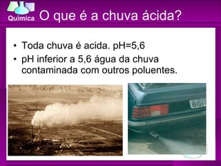 O que é a chuva ácida? Toda chuva é acida. pH=5,6 pH inferior a 5,6 água da chuva contaminada com outros poluentes. 
