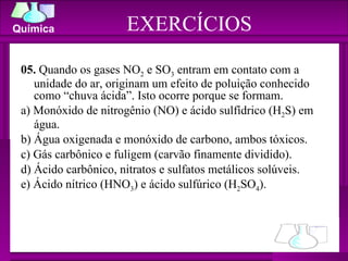 05.  Quando os gases NO 2  e SO 3  entram em contato com a unidade do ar, originam um efeito de poluição conhecido como “chuva ácida”. Isto ocorre porque se formam. a) Monóxido de nitrogênio (NO) e ácido sulfídrico (H 2 S) em água. b) Água oxigenada e monóxido de carbono, ambos tóxicos. c) Gás carbônico e fuligem (carvão finamente dividido). d) Ácido carbônico, nitratos e sulfatos metálicos solúveis. e) Ácido nítrico (HNO 3 ) e ácido sulfúrico (H 2 SO 4 ). EXERCÍCIOS 