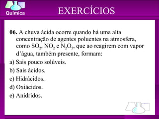 06.  A chuva ácida ocorre quando há uma alta concentração de agentes poluentes na atmosfera, como SO 2 , NO 2  e N 2 O 5 , que ao reagirem com vapor d’água, também presente, formam: a) Sais pouco solúveis. b) Sais ácidos. c) Hidrácidos. d) Oxiácidos. e) Anidridos. EXERCÍCIOS 