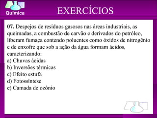 EXERCÍCIOS 07.  Despejos de resíduos gasosos nas áreas industriais, as queimadas, a combustão de carvão e derivados do petróleo, liberam fumaça contendo poluentes como óxidos de nitrogênio e de enxofre que sob a ação da água formam ácidos, caracterizando: a) Chuvas ácidas b) Inversões térmicas c) Efeito estufa  d) Fotossíntese e) Camada de ozônio 